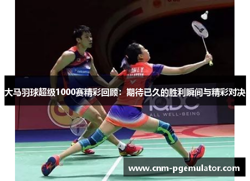 大马羽球超级1000赛精彩回顾：期待已久的胜利瞬间与精彩对决