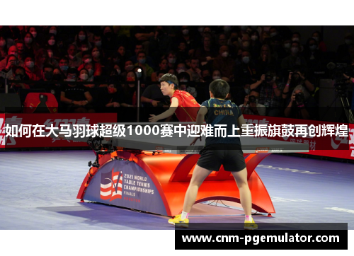 如何在大马羽球超级1000赛中迎难而上重振旗鼓再创辉煌
