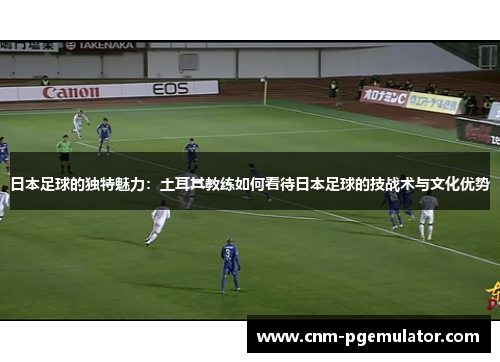 日本足球的独特魅力：土耳其教练如何看待日本足球的技战术与文化优势