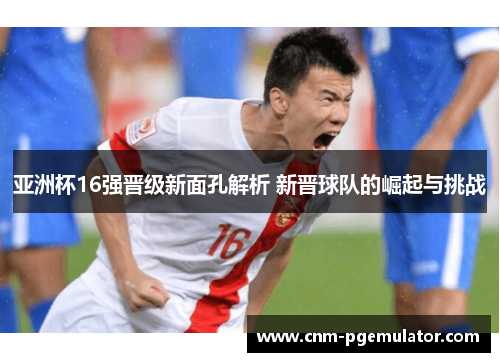 亚洲杯16强晋级新面孔解析 新晋球队的崛起与挑战