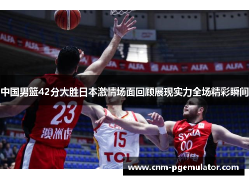中国男篮42分大胜日本激情场面回顾展现实力全场精彩瞬间