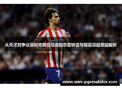 从天才到争议菲利克斯在马竞的态度转变与背后深层原因解析