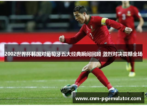 2002世界杯韩国对葡萄牙五大经典瞬间回顾 激烈对决震撼全场