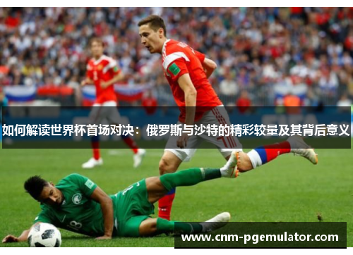 如何解读世界杯首场对决：俄罗斯与沙特的精彩较量及其背后意义