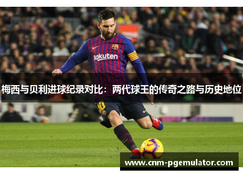 梅西与贝利进球纪录对比：两代球王的传奇之路与历史地位