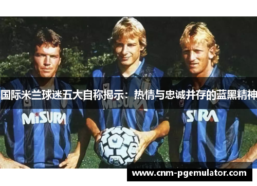 国际米兰球迷五大自称揭示：热情与忠诚并存的蓝黑精神