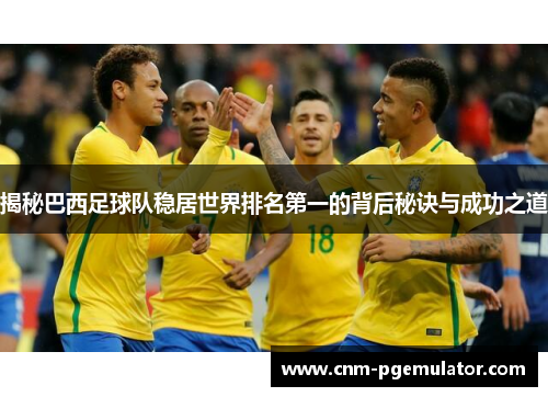揭秘巴西足球队稳居世界排名第一的背后秘诀与成功之道