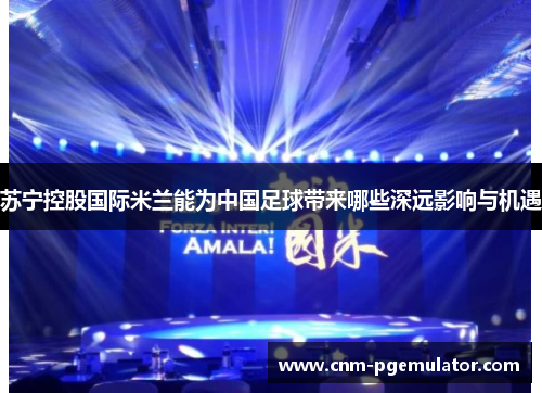 苏宁控股国际米兰能为中国足球带来哪些深远影响与机遇
