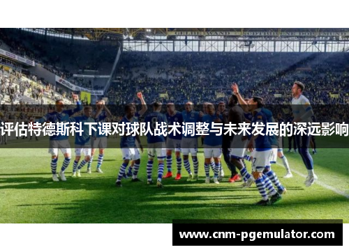 评估特德斯科下课对球队战术调整与未来发展的深远影响