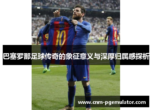 巴塞罗那足球传奇的象征意义与深厚归属感探析