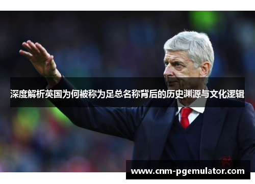 深度解析英国为何被称为足总名称背后的历史渊源与文化逻辑