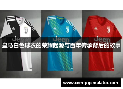 皇马白色球衣的荣耀起源与百年传承背后的故事