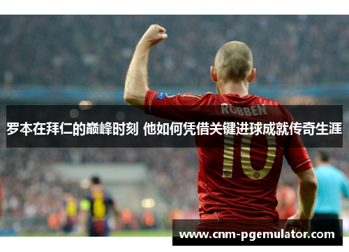 罗本在拜仁的巅峰时刻 他如何凭借关键进球成就传奇生涯