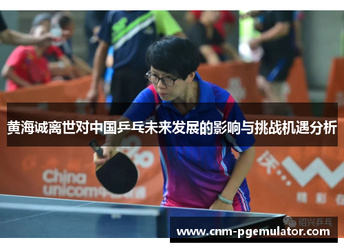 黄海诚离世对中国乒乓未来发展的影响与挑战机遇分析