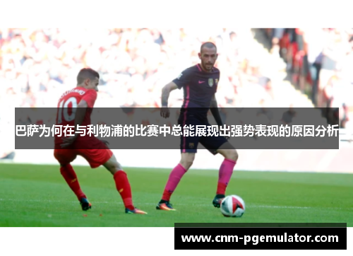 巴萨为何在与利物浦的比赛中总能展现出强势表现的原因分析