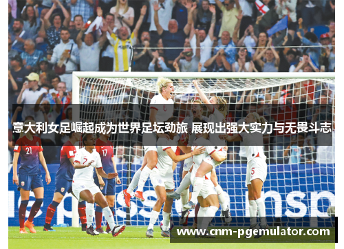 意大利女足崛起成为世界足坛劲旅 展现出强大实力与无畏斗志