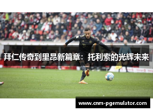 拜仁传奇到里昂新篇章：托利索的光辉未来