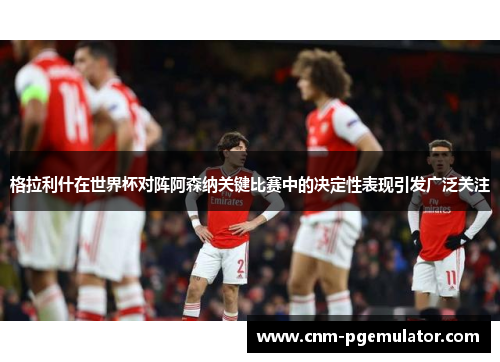 格拉利什在世界杯对阵阿森纳关键比赛中的决定性表现引发广泛关注