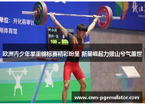 欧洲青少年举重锦标赛精彩纷呈 新星崛起力拔山兮气盖世