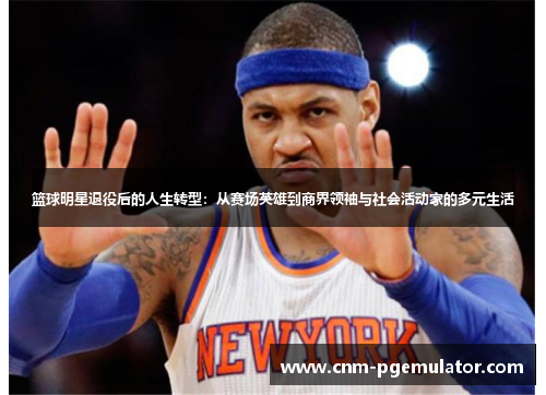 篮球明星退役后的人生转型：从赛场英雄到商界领袖与社会活动家的多元生活