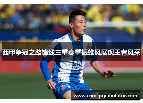 西甲争冠之路锋线三重奏重振雄风展现王者风采